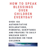 How to Speak Blessings Over Your Children Everyday: Over 150 Authoritative Declarations, Powerful Scriptures and Prayers to Daily Unleash God's Blessi