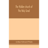 The hidden church of the Holy Graal: its legends and symbolism considered in their affinity with certain mysteries of initiation and other traces of a