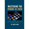 Mastering the iPhone SE 2020: The Complete User Guide and Manual for Newbies Getting Started with the Second Generation SE iPhone