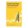 Good Art Does Not Sell Itself: The Artist's Definitive Guide to Visibility and Opportunities