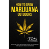 How to Grow Marijuana: Outdoors - A Step-by-Step Beginner's Guide to Growing Top-Quality Weed Outdoors