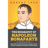 The Biography of Napoleon Bonaparte: Early Life, French Revolution, Emperor of the French, Conquests, Invasions, and his Legacy