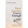 Dear Teacher, You're Enough: Finding the Needed Grace, Compassion, and Patience to Carry On