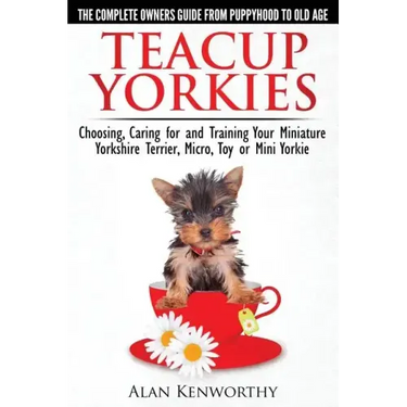 Teacup Yorkies - The Complete Owners Guide. Choosing, Caring for and Training Your Miniature Yorkshire Terrier, Micro, Toy or Mini Yorkie.