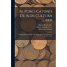 M. Porci Catonis De Agri Cultura Liber: De Agri Cultura, by M. P. Cato. Rerum Rusticarum Libri Tres, by M. T. Varro