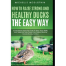 How to Raise Strong and Healthy Ducks The Easy Way: A Comprehensive Step-by-Step Guide On Raising Strong, Healthy Ducks, Dealing With Some Common Duck