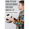 How To Play Soccer Books For Kids Ages 8-12 Basic To Advanced Techniques: Soccer Books