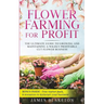 Flower Farming for Profit The Ultimate Guide to Growing and Maintaining a Wildly Profitable Cut Flower Business