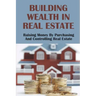 Building Wealth In Real Estate: Raising Money By Purchasing And Controlling Real Estate: How To Invest In Real Estate