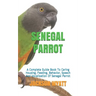 Senegal Parrot: A Complete Guide Book To Caring Housing, Feeding, Behavior, Speech And Vocalization Of Senegal Parrot
