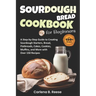Sourdough Bread Cookbook for Beginners: A Step-by-Step Guide to Creating Sourdough Starters, Bread, Flatbreads, Cakes, Cookies, Muffins, and More with