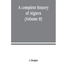 A complete history of Algiers. from the earlirft to the prefent times the whole interfperfed with many curious remarks and paffages, not touched on by