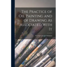 The Practice of Oil Painting and of Drawing As Associated With It