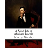 A Short Life of Abraham Lincoln: Condensed from Nicolay & Hay's Abraham Lincoln: A History