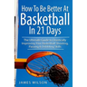 How to Be Better At Basketball in 21 days: The Ultimate Guide to Drastically Improving Your Basketball Shooting, Passing and Dribbling Skills