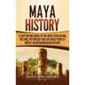 Maya History: A Captivating Guide to the Maya Civilization, Culture, Mythology, and the Maya Peoples' Impact on Mesoamerican History