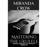 Mastering The Ukulele: Ukulele Techniques and Theory For Beginners