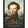 Carl von Clausewitz: The Life and Legacy of the Prussian General Who Wrote On War