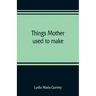 Things mother used to make: a collection of old time recipes, some nearly one hundred years old and never published before