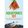 Aquaponics 101: The Easy Beginner's Guide to Aquaponic Gardening: How To Build Your Own Backyard Aquaponics System and Grow Organic Ve