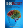 Neuroplasticity: How to Change Your Life by Changing Your Mind (A Complete Guide to Improving Your Brain Function)