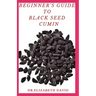 Beginner's Guide to Black Seed Cumin: Alternative Healing and Natural Health Remedies with Black Seed Cumin: Everything You Need To Know