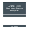 A pioneer outline history of northwestern Pennsylvania; Embracing the counties of Tioga, Potter, McKean, Warren, Crawford, Venango, Forest, Clarion, E