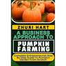 A Business Approach to Pumpkin Farming: Complete Entrepreneurial Step By Step Guide To Pumpkin Garden From Scratch