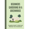 Beginners Gardening In A Greenhouse: Complete Guide To Build And Maintain Your Greenhouse: Complete Guide To Maintaining Your Greenhouse
