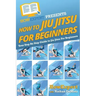 How To Jiu Jitsu For Beginners: Your Step-By-Step Guide To Jiu Jitsu For Beginners