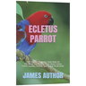 Ecletus Parrot: The Complete Beginners Guide Book On Everything You Need To Know About Ecletus Parrot Housing, Feeding, Speech And Vocalization