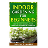 Indoor Gardening for Beginners: How to Grow Beautiful Plants, Herbs and Vegetables in your House