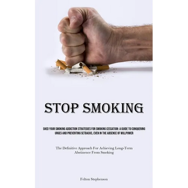 Stop Smoking: Shed Your Smoking Addiction Strategies For Smoking Cessation: A Guide To Conquering Urges And Preventing Setbacks, Even In The Absence O