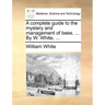 A complete guide to the mystery and management of bees. ... By W. White, ...