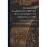 Alexander Hamilton's Report On the Subject of Manufactures: Made in His Capacity of Secretary of the Treasury, On the Fifth of December, 1791.