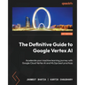 The Definitive Guide to Google Vertex AI: Accelerate your machine learning journey with Google Cloud Vertex AI and MLOps best practices