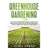 Greenhouse Gardening: The Complete Beginner's Guide to Build your Greenhouse Garden and Grow Vegetables, Fruits, Herbs and Foods All Year Around