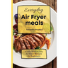Everyday Air Fryer meals: A collection of Easy Air Fryer Recipes for Beginners