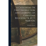 A Catechism, Or First Instruction and Learning of Christian Religion, Tr. by T. Norton