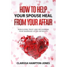 How to Help Your Spouse Heal From Your Affair: Rebuilding Trust and Recovering Your Marriage After Infidelity