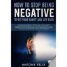 How To Stop Being Negative To Get Your Sanity And Joy Back: Comprehensive Beginners' Guide On How To Stop Negative Thinking