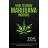 How to Grow Marijuana: Indoors - A Step-by-Step Beginner's Guide to Growing Top-Quality Weed Indoors