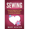 Sewing: Absolute Beginners Guide to Sewing with Speed, Creativity and Mastery