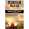Mindfulness Training: How Mindfulness and Meditation Will Change Your Life and Kick Depression Away (How To Be In The Present Moment In Your Everyday