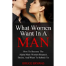 What Women Want In A Man: How To Become The Alpha Male Women Respect, Desire, And Want To Submit To