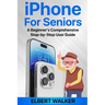 iPhone for Seniors: A Beginner's Comprehensive Step-by-Step User Guide