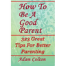 How To Be A Good Parent: 323 Great Tips For Better Parenting