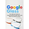 Google Glass: The Ultimate Guide for Understanding Google Glass And What You Need to Know
