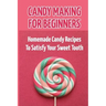 Candy Making For Beginners: Homemade Candy Recipes To Satisfy Your Sweet Tooth