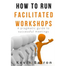 How To Run Facilitated Workshops: A Pragmatic Guide To Successful Meetings